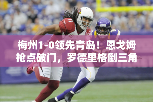 梅州1-0领先青岛！恩戈姆抢点破门，罗德里格倒三角助攻