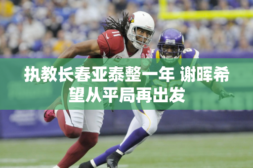 执教长春亚泰整一年 谢晖希望从平局再出发